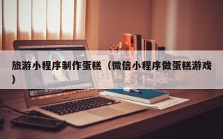 宝应县旅游小程序制作蛋糕（微信小程序做蛋糕游戏）